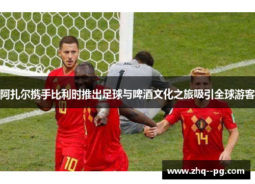 阿扎尔携手比利时推出足球与啤酒文化之旅吸引全球游客