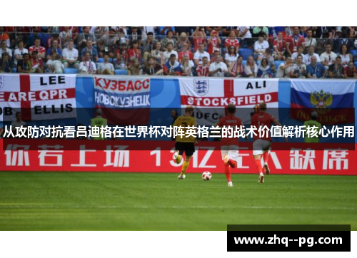 从攻防对抗看吕迪格在世界杯对阵英格兰的战术价值解析核心作用