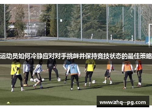 运动员如何冷静应对对手挑衅并保持竞技状态的最佳策略 运动员如何冷静应对对手挑衅并保持竞技状态的最佳策略