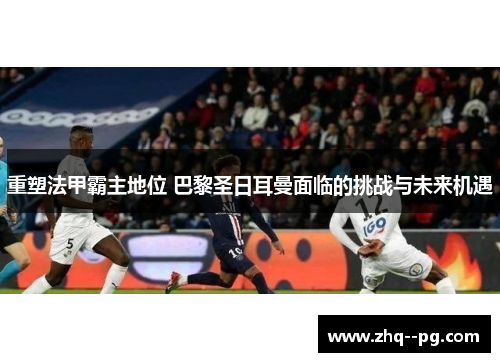 重塑法甲霸主地位 巴黎圣日耳曼面临的挑战与未来机遇
