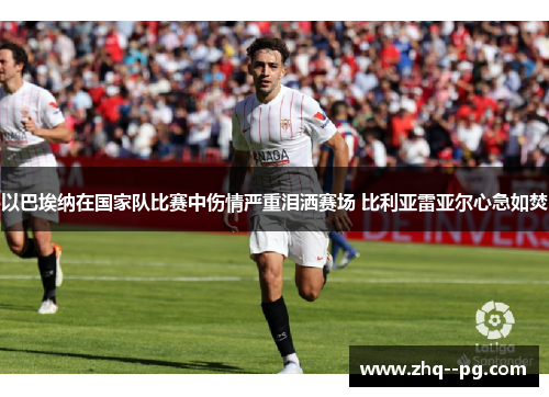 以巴埃纳在国家队比赛中伤情严重泪洒赛场 比利亚雷亚尔心急如焚