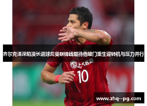 齐尔克泽深陷漫长进球荒曼联锋线期待他破门重生迎转机与压力并行
