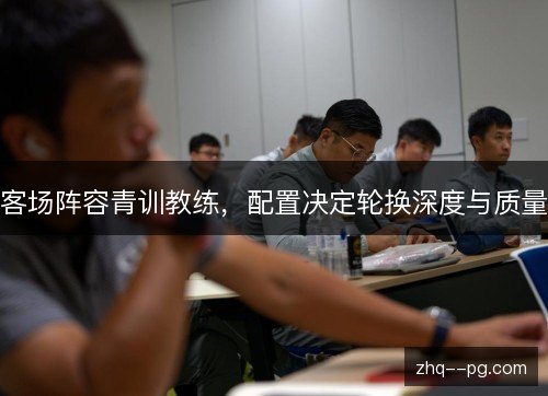 客场阵容青训教练，配置决定轮换深度与质量